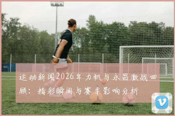 运动新闻2026年力帆与永昌激战回顾：精彩瞬间与赛季影响分析
