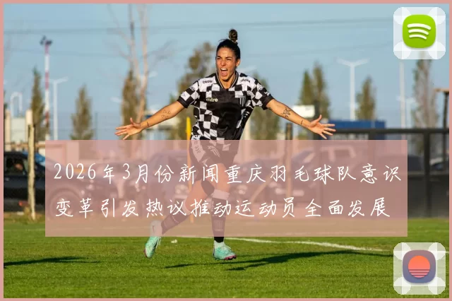 2026年3月份新闻重庆羽毛球队意识变革引发热议推动运动员全面发展与团队协作新思路