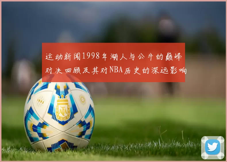 运动新闻1998年湖人与公牛的巅峰对决回顾及其对NBA历史的深远影响