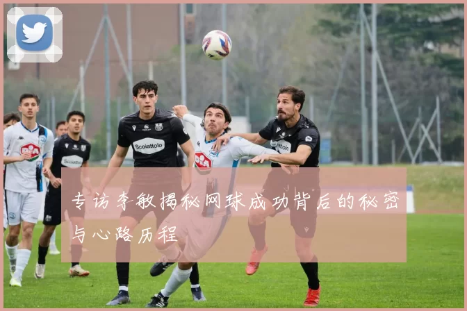 专访李敏揭秘网球成功背后的秘密与心路历程