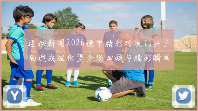 运动新闻2026德甲精彩对决门兴主场迎战纽伦堡全场回顾与精彩瞬间分析