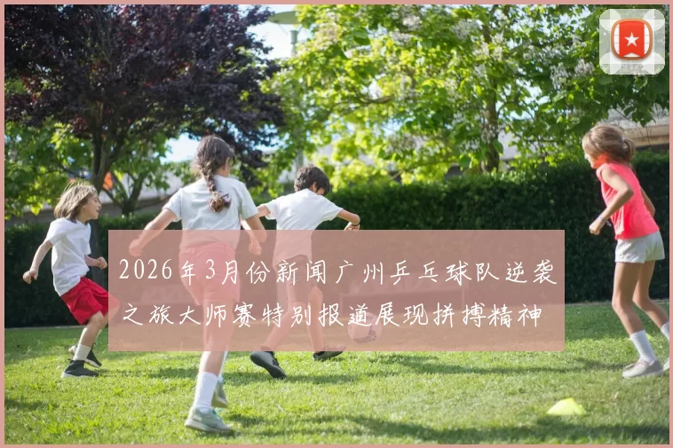 2026年3月份新闻广州乒乓球队逆袭之旅大师赛特别报道展现拼搏精神与团结力量