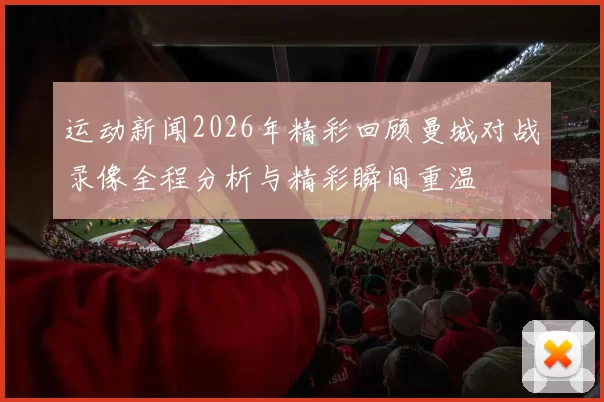 运动新闻2026年精彩回顾曼城对战录像全程分析与精彩瞬间重温